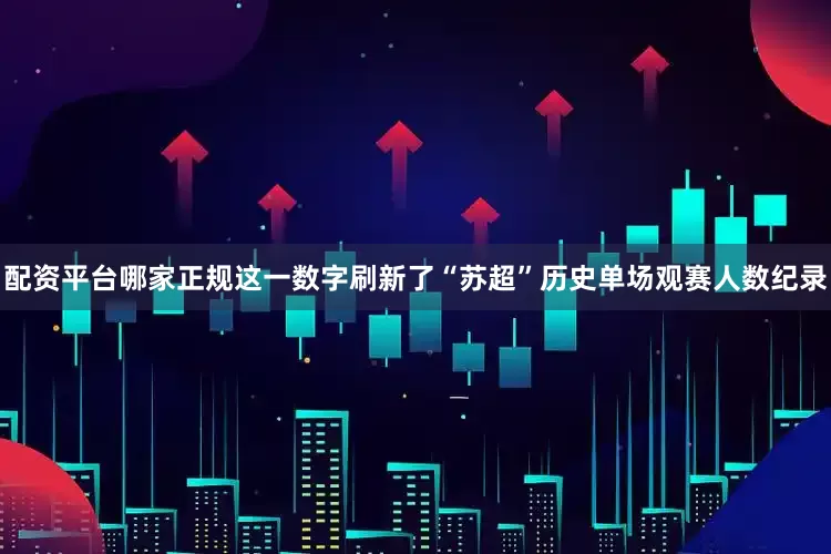 配资平台哪家正规这一数字刷新了“苏超”历史单场观赛人数纪录