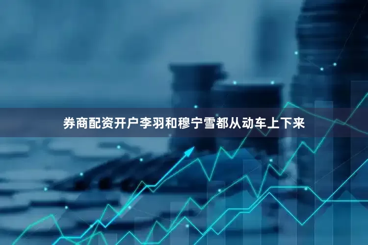 券商配资开户李羽和穆宁雪都从动车上下来