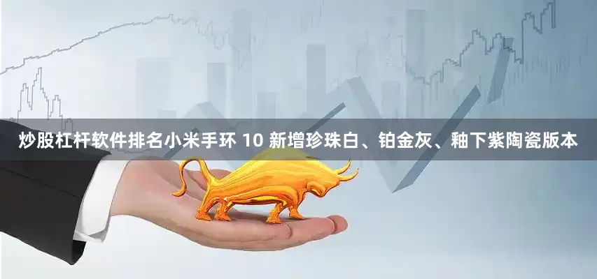 炒股杠杆软件排名小米手环 10 新增珍珠白、铂金灰、釉下紫陶瓷版本