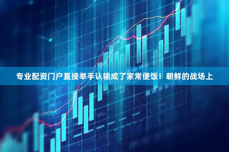 专业配资门户直接举手认输成了家常便饭！朝鲜的战场上