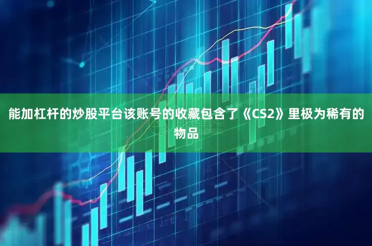 能加杠杆的炒股平台该账号的收藏包含了《CS2》里极为稀有的物品