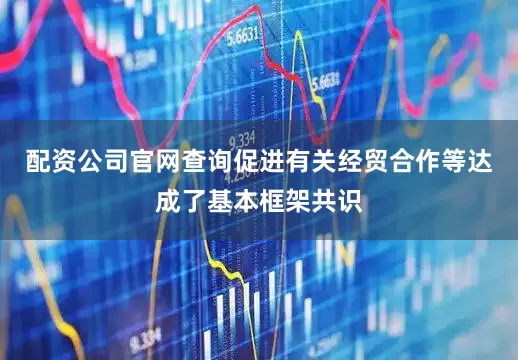 配资公司官网查询促进有关经贸合作等达成了基本框架共识